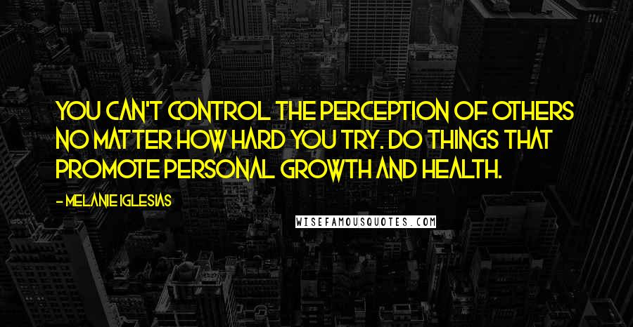 Melanie Iglesias Quotes: You can't control the perception of others no matter how hard you try. Do things that promote personal growth and health.