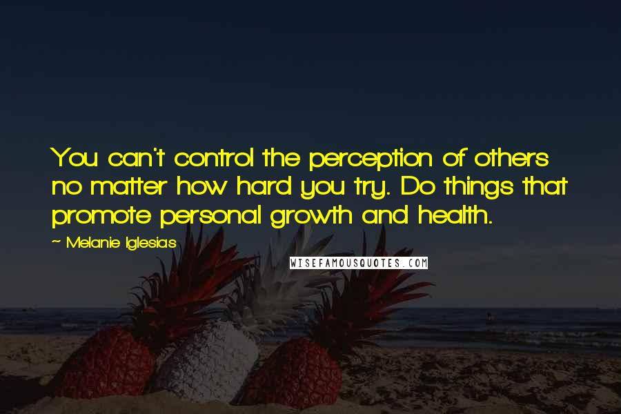 Melanie Iglesias Quotes: You can't control the perception of others no matter how hard you try. Do things that promote personal growth and health.