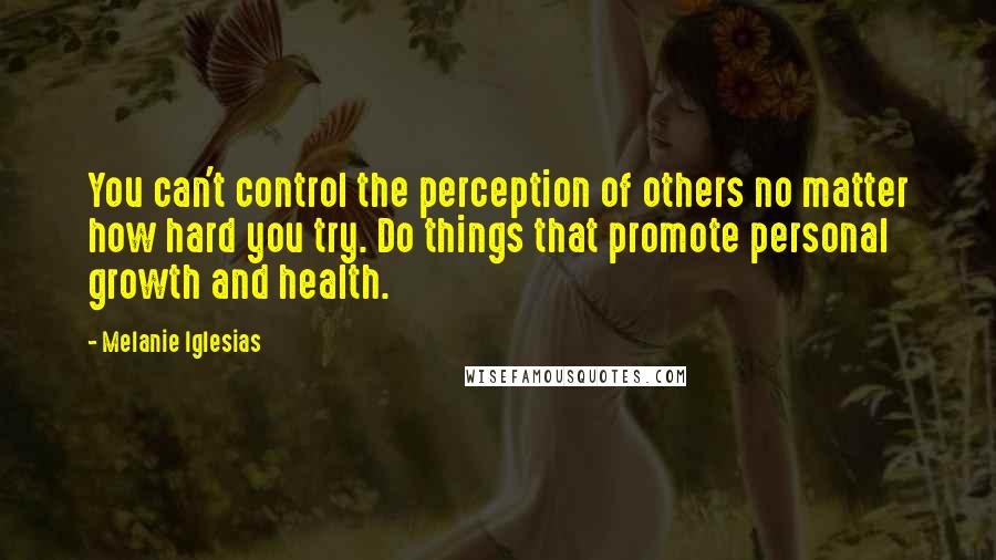 Melanie Iglesias Quotes: You can't control the perception of others no matter how hard you try. Do things that promote personal growth and health.