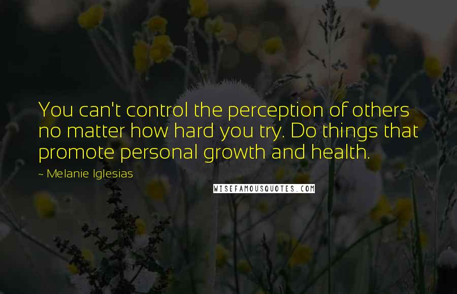 Melanie Iglesias Quotes: You can't control the perception of others no matter how hard you try. Do things that promote personal growth and health.