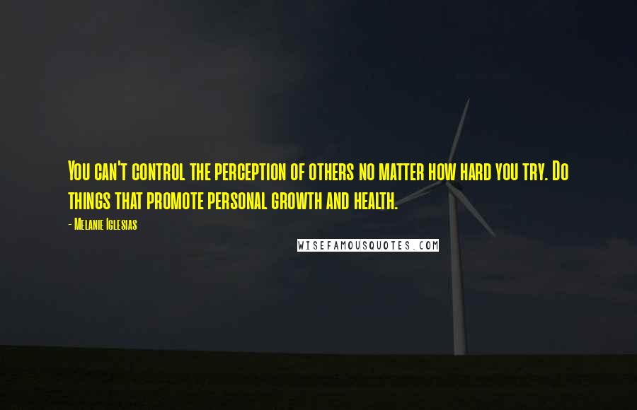 Melanie Iglesias Quotes: You can't control the perception of others no matter how hard you try. Do things that promote personal growth and health.