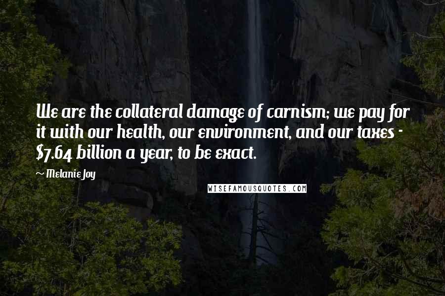 Melanie Joy Quotes: We are the collateral damage of carnism; we pay for it with our health, our environment, and our taxes - $7.64 billion a year, to be exact.