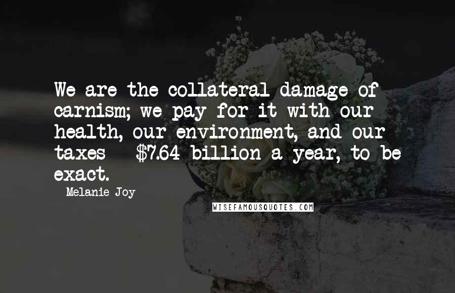 Melanie Joy Quotes: We are the collateral damage of carnism; we pay for it with our health, our environment, and our taxes - $7.64 billion a year, to be exact.