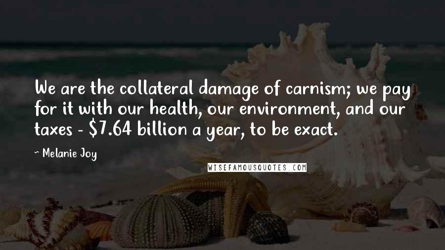 Melanie Joy Quotes: We are the collateral damage of carnism; we pay for it with our health, our environment, and our taxes - $7.64 billion a year, to be exact.