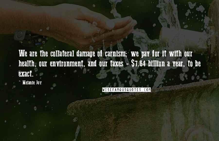 Melanie Joy Quotes: We are the collateral damage of carnism; we pay for it with our health, our environment, and our taxes - $7.64 billion a year, to be exact.