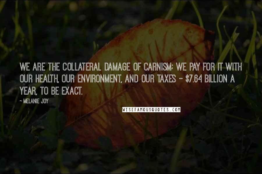 Melanie Joy Quotes: We are the collateral damage of carnism; we pay for it with our health, our environment, and our taxes - $7.64 billion a year, to be exact.