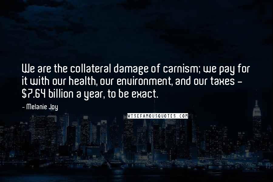 Melanie Joy Quotes: We are the collateral damage of carnism; we pay for it with our health, our environment, and our taxes - $7.64 billion a year, to be exact.