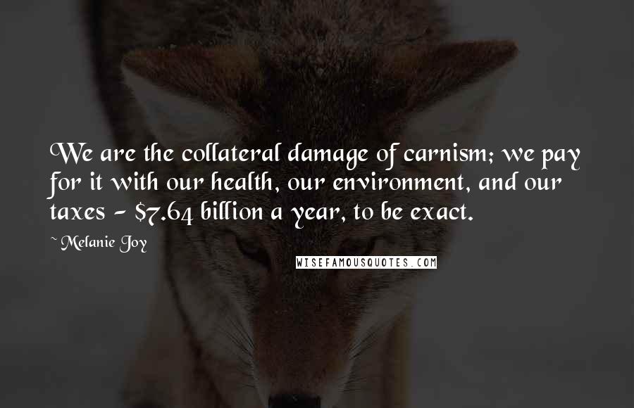 Melanie Joy Quotes: We are the collateral damage of carnism; we pay for it with our health, our environment, and our taxes - $7.64 billion a year, to be exact.