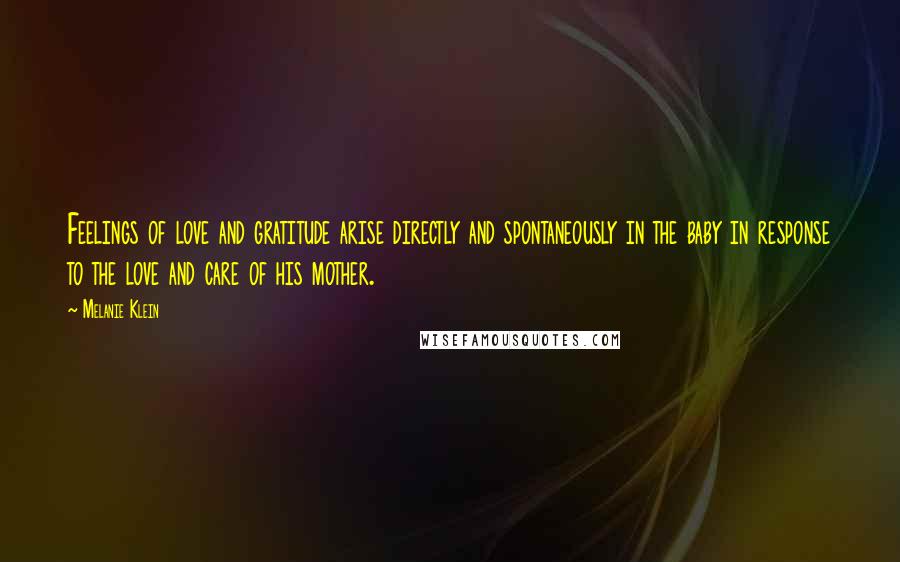 Melanie Klein Quotes: Feelings of love and gratitude arise directly and spontaneously in the baby in response to the love and care of his mother.