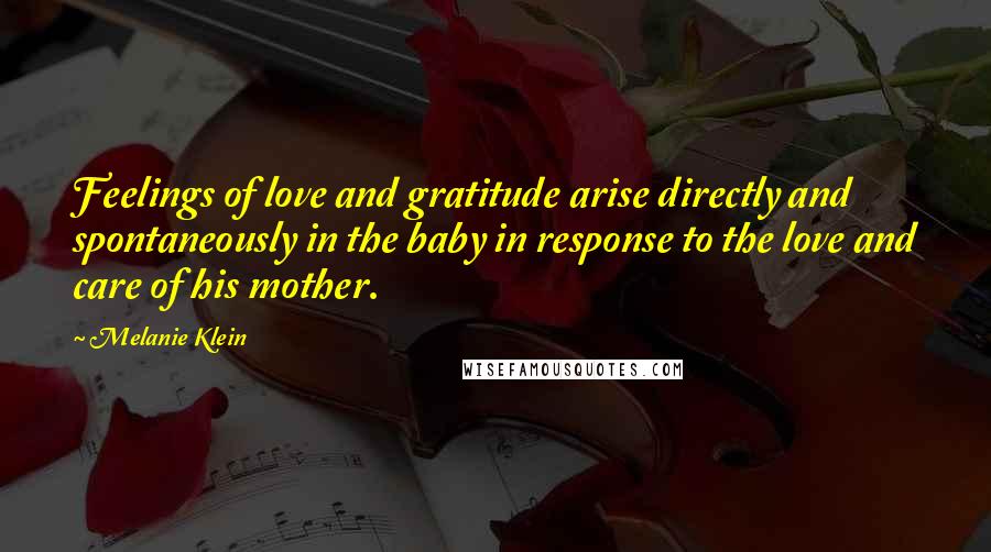 Melanie Klein Quotes: Feelings of love and gratitude arise directly and spontaneously in the baby in response to the love and care of his mother.