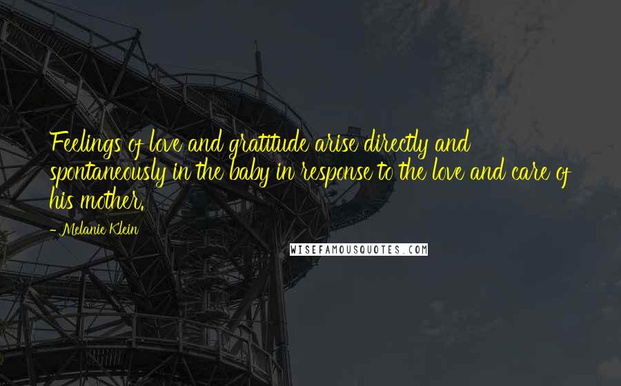 Melanie Klein Quotes: Feelings of love and gratitude arise directly and spontaneously in the baby in response to the love and care of his mother.