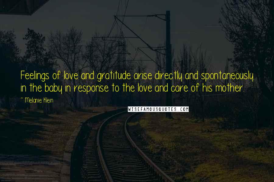 Melanie Klein Quotes: Feelings of love and gratitude arise directly and spontaneously in the baby in response to the love and care of his mother.