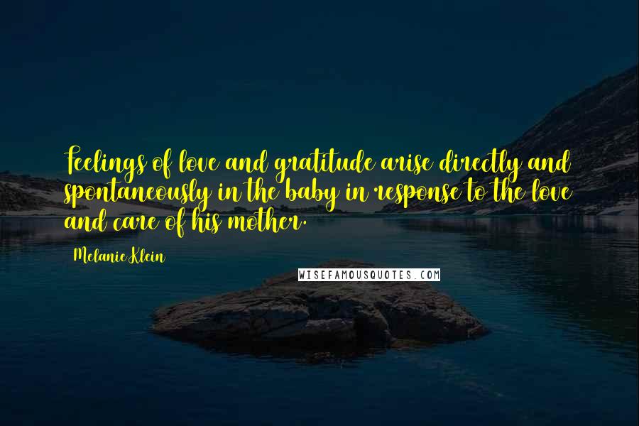 Melanie Klein Quotes: Feelings of love and gratitude arise directly and spontaneously in the baby in response to the love and care of his mother.