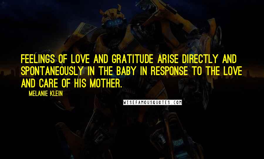 Melanie Klein Quotes: Feelings of love and gratitude arise directly and spontaneously in the baby in response to the love and care of his mother.