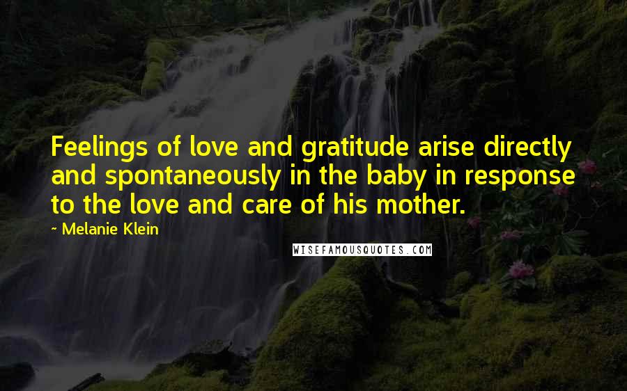 Melanie Klein Quotes: Feelings of love and gratitude arise directly and spontaneously in the baby in response to the love and care of his mother.