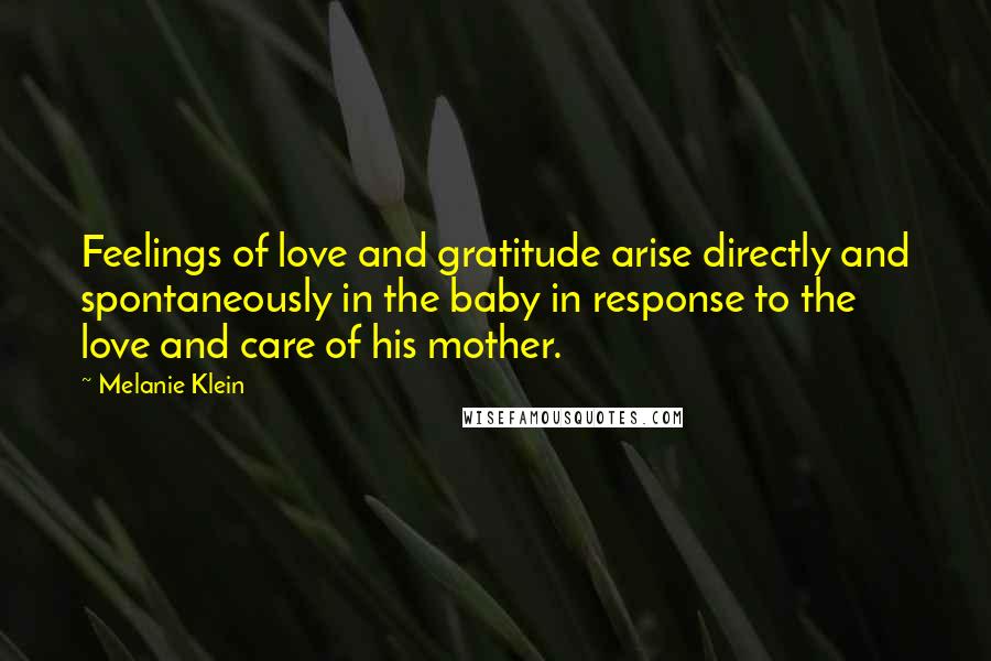 Melanie Klein Quotes: Feelings of love and gratitude arise directly and spontaneously in the baby in response to the love and care of his mother.