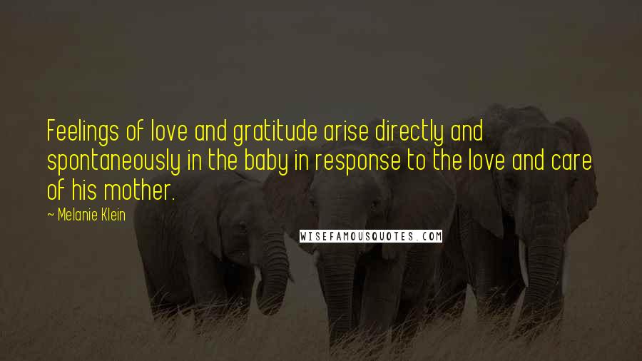 Melanie Klein Quotes: Feelings of love and gratitude arise directly and spontaneously in the baby in response to the love and care of his mother.