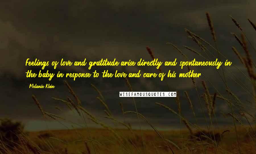 Melanie Klein Quotes: Feelings of love and gratitude arise directly and spontaneously in the baby in response to the love and care of his mother.