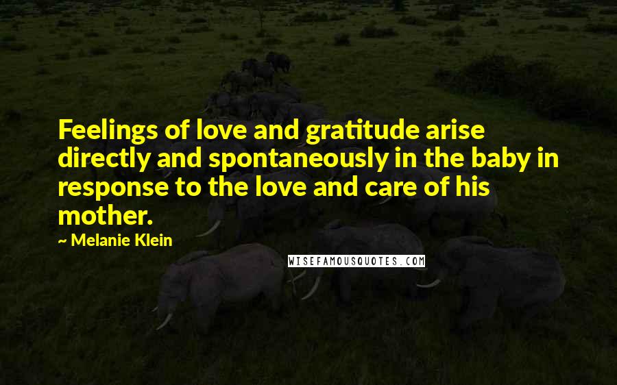 Melanie Klein Quotes: Feelings of love and gratitude arise directly and spontaneously in the baby in response to the love and care of his mother.