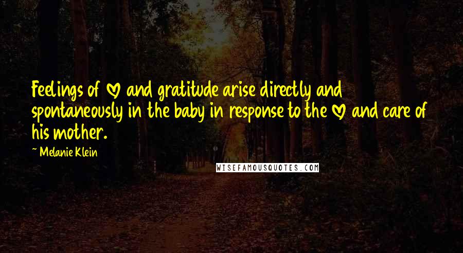 Melanie Klein Quotes: Feelings of love and gratitude arise directly and spontaneously in the baby in response to the love and care of his mother.