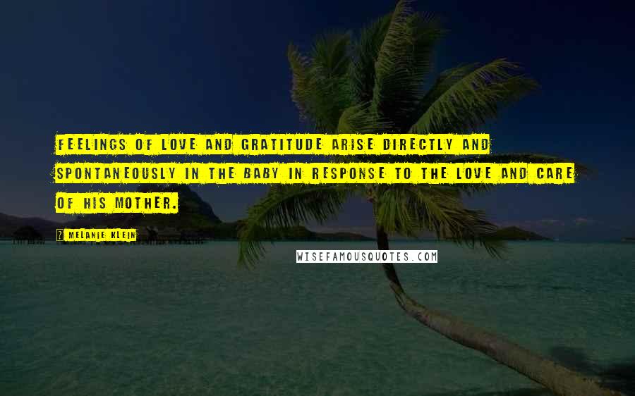 Melanie Klein Quotes: Feelings of love and gratitude arise directly and spontaneously in the baby in response to the love and care of his mother.