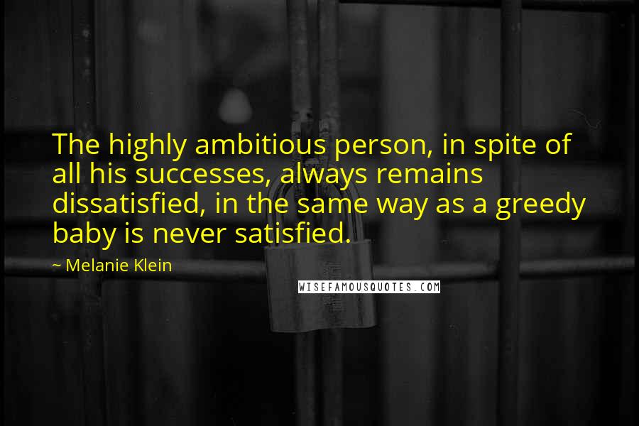 Melanie Klein Quotes: The highly ambitious person, in spite of all his successes, always remains dissatisfied, in the same way as a greedy baby is never satisfied.