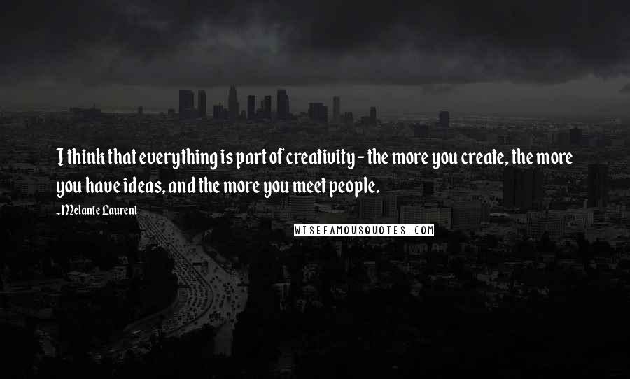 Melanie Laurent Quotes: I think that everything is part of creativity - the more you create, the more you have ideas, and the more you meet people.