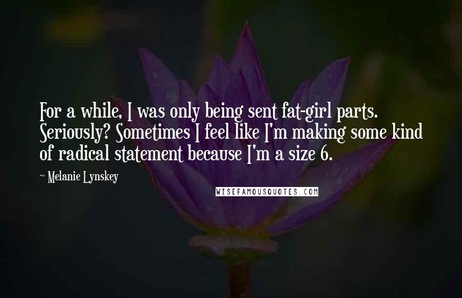 Melanie Lynskey Quotes: For a while, I was only being sent fat-girl parts. Seriously? Sometimes I feel like I'm making some kind of radical statement because I'm a size 6.