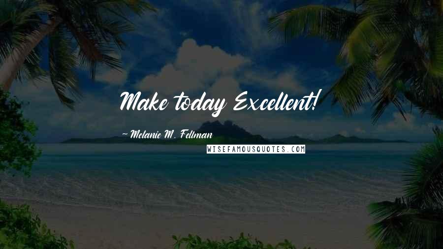 Melanie M. Fellman Quotes: Make today Excellent!