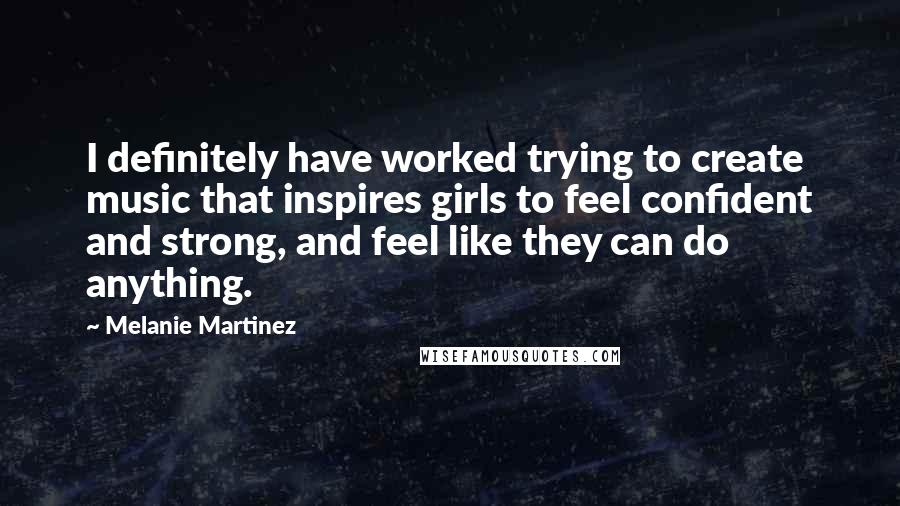 Melanie Martinez Quotes: I definitely have worked trying to create music that inspires girls to feel confident and strong, and feel like they can do anything.