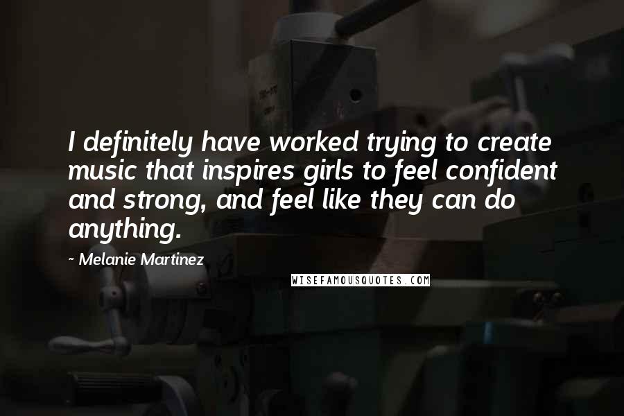Melanie Martinez Quotes: I definitely have worked trying to create music that inspires girls to feel confident and strong, and feel like they can do anything.