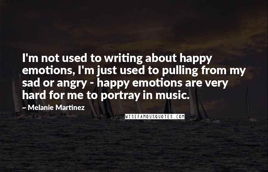 Melanie Martinez Quotes: I'm not used to writing about happy emotions, I'm just used to pulling from my sad or angry - happy emotions are very hard for me to portray in music.