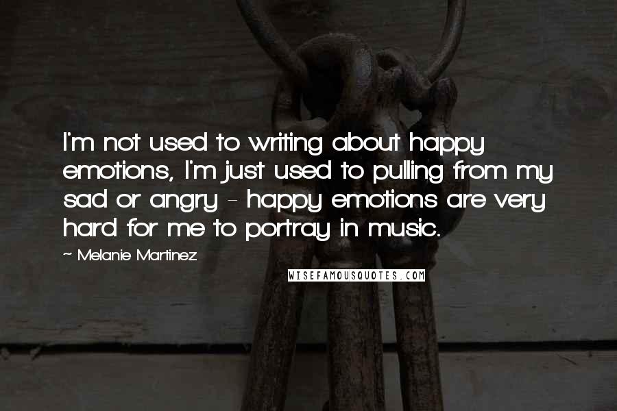 Melanie Martinez Quotes: I'm not used to writing about happy emotions, I'm just used to pulling from my sad or angry - happy emotions are very hard for me to portray in music.