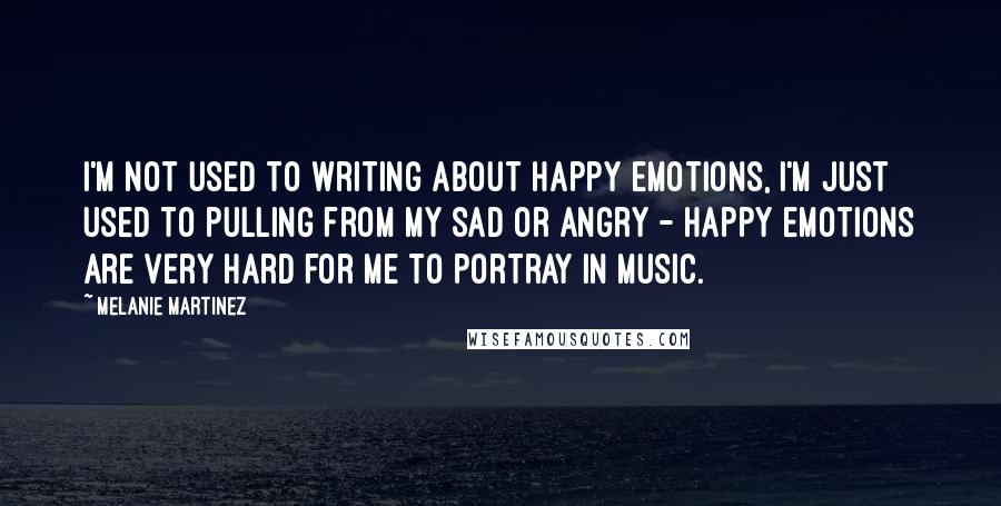 Melanie Martinez Quotes: I'm not used to writing about happy emotions, I'm just used to pulling from my sad or angry - happy emotions are very hard for me to portray in music.