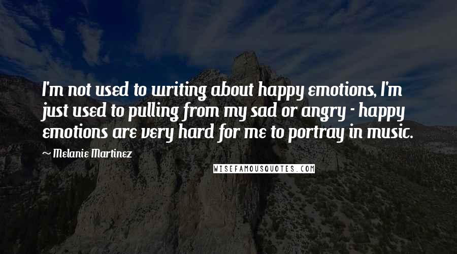 Melanie Martinez Quotes: I'm not used to writing about happy emotions, I'm just used to pulling from my sad or angry - happy emotions are very hard for me to portray in music.