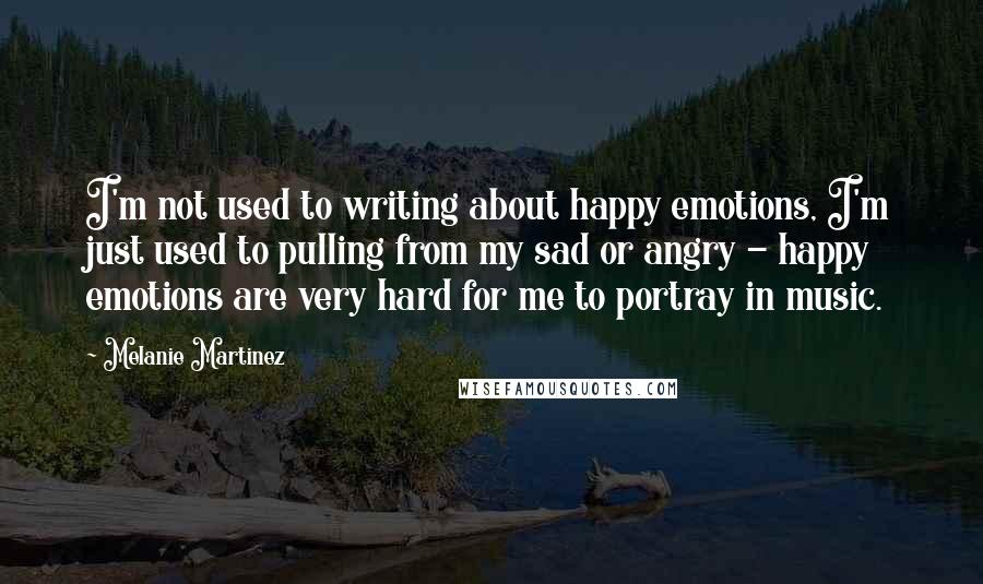 Melanie Martinez Quotes: I'm not used to writing about happy emotions, I'm just used to pulling from my sad or angry - happy emotions are very hard for me to portray in music.
