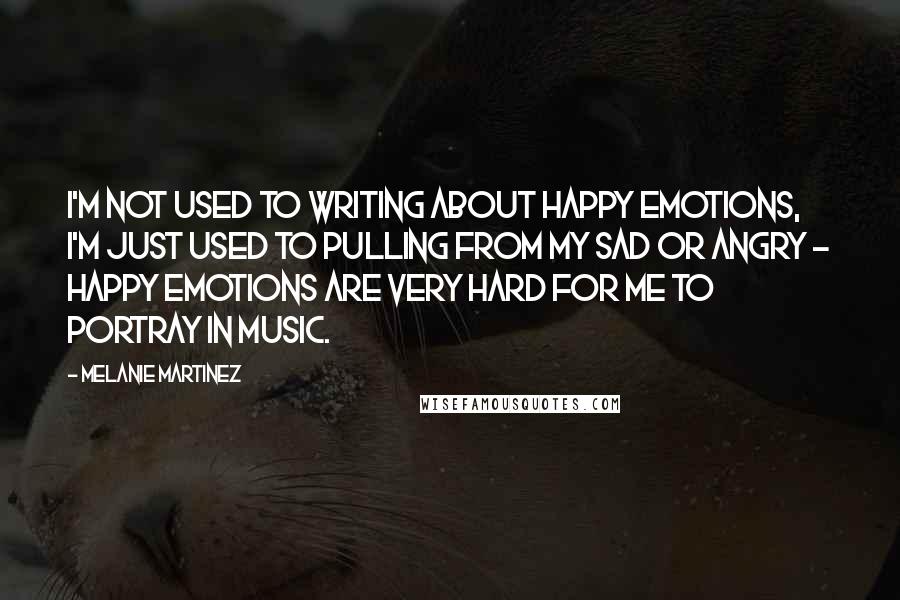 Melanie Martinez Quotes: I'm not used to writing about happy emotions, I'm just used to pulling from my sad or angry - happy emotions are very hard for me to portray in music.