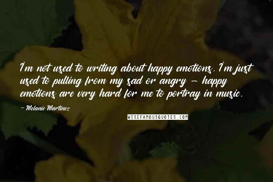 Melanie Martinez Quotes: I'm not used to writing about happy emotions, I'm just used to pulling from my sad or angry - happy emotions are very hard for me to portray in music.
