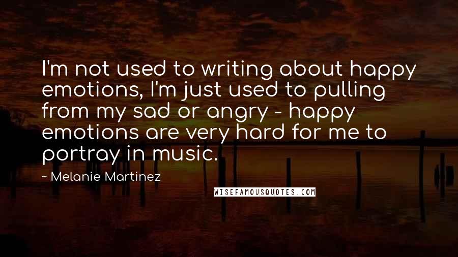 Melanie Martinez Quotes: I'm not used to writing about happy emotions, I'm just used to pulling from my sad or angry - happy emotions are very hard for me to portray in music.