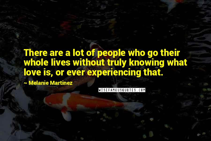 Melanie Martinez Quotes: There are a lot of people who go their whole lives without truly knowing what love is, or ever experiencing that.