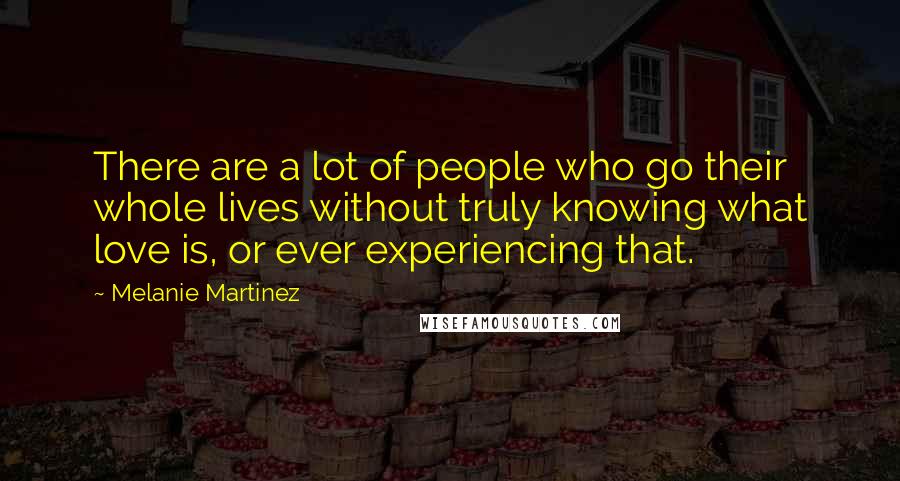 Melanie Martinez Quotes: There are a lot of people who go their whole lives without truly knowing what love is, or ever experiencing that.