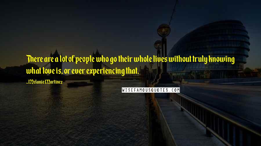 Melanie Martinez Quotes: There are a lot of people who go their whole lives without truly knowing what love is, or ever experiencing that.