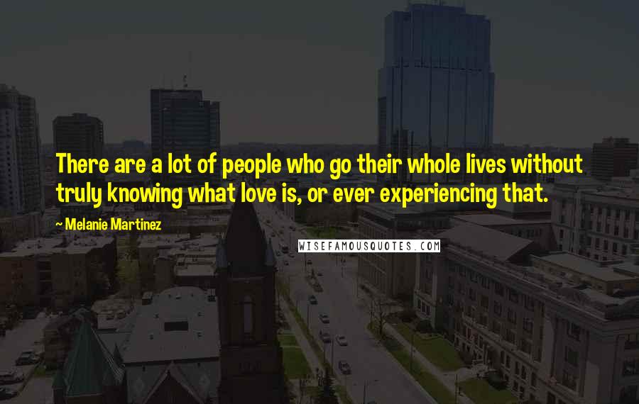 Melanie Martinez Quotes: There are a lot of people who go their whole lives without truly knowing what love is, or ever experiencing that.