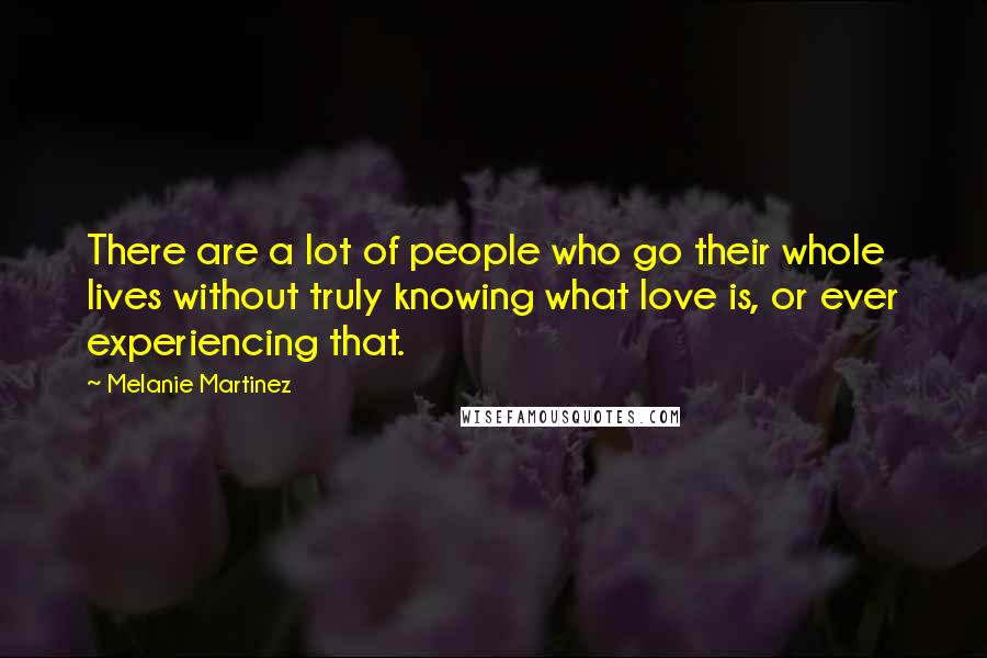 Melanie Martinez Quotes: There are a lot of people who go their whole lives without truly knowing what love is, or ever experiencing that.