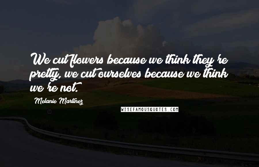 Melanie Martinez Quotes: We cut flowers because we think they're pretty, we cut ourselves because we think we're not.