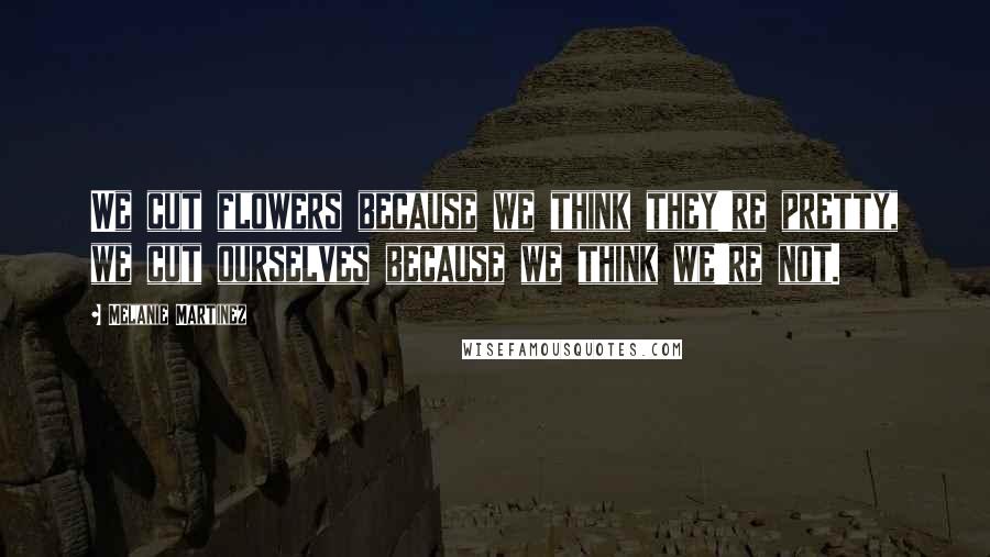 Melanie Martinez Quotes: We cut flowers because we think they're pretty, we cut ourselves because we think we're not.