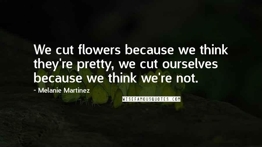 Melanie Martinez Quotes: We cut flowers because we think they're pretty, we cut ourselves because we think we're not.