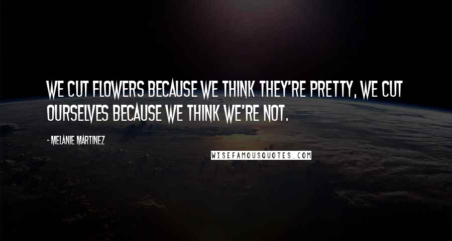 Melanie Martinez Quotes: We cut flowers because we think they're pretty, we cut ourselves because we think we're not.