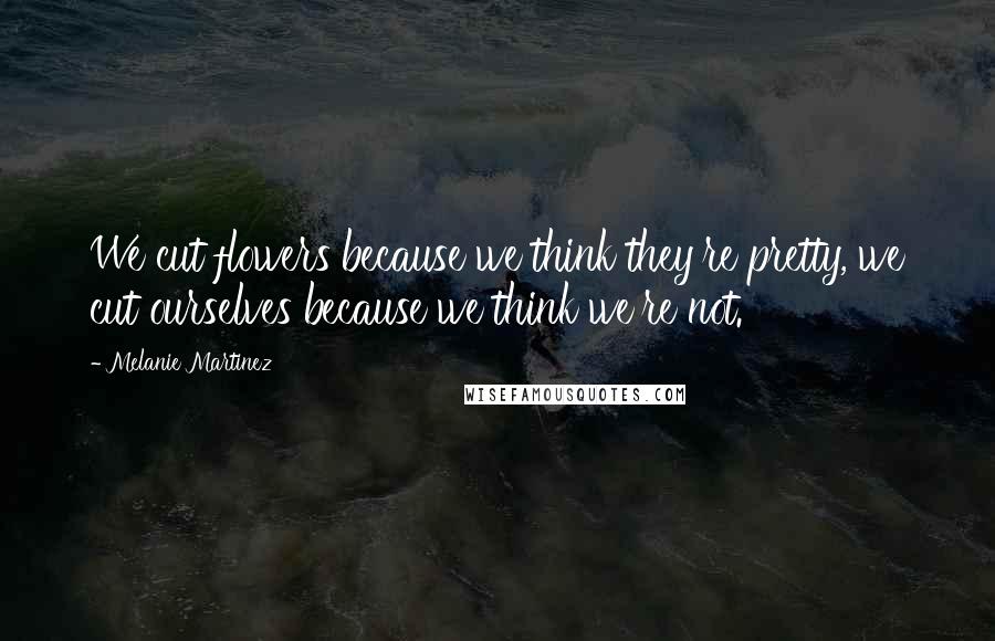 Melanie Martinez Quotes: We cut flowers because we think they're pretty, we cut ourselves because we think we're not.