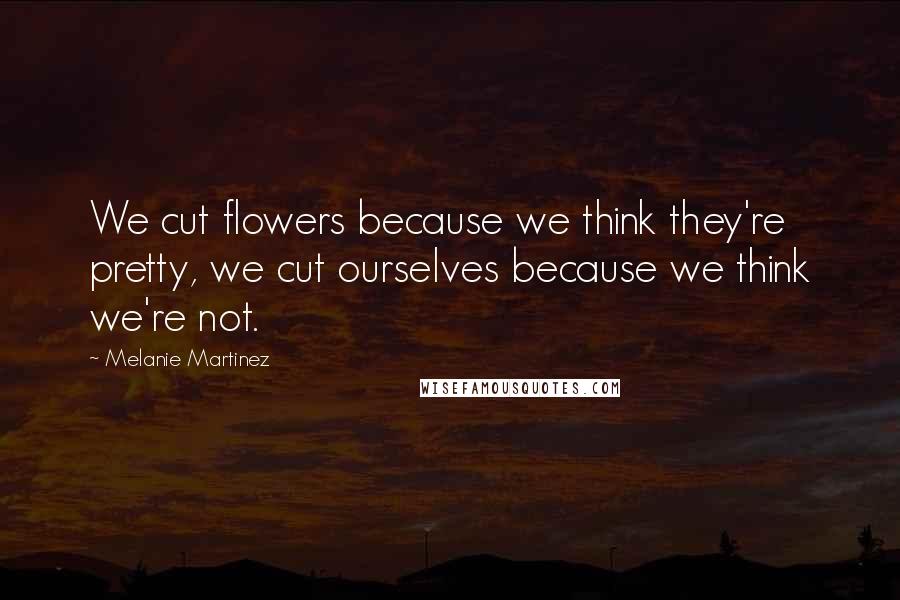 Melanie Martinez Quotes: We cut flowers because we think they're pretty, we cut ourselves because we think we're not.